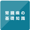 ボタン「腎臓病の基礎知識」